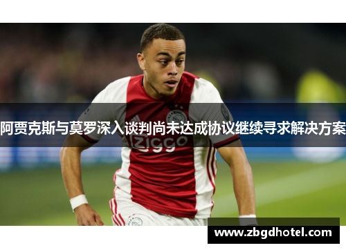 阿贾克斯与莫罗深入谈判尚未达成协议继续寻求解决方案