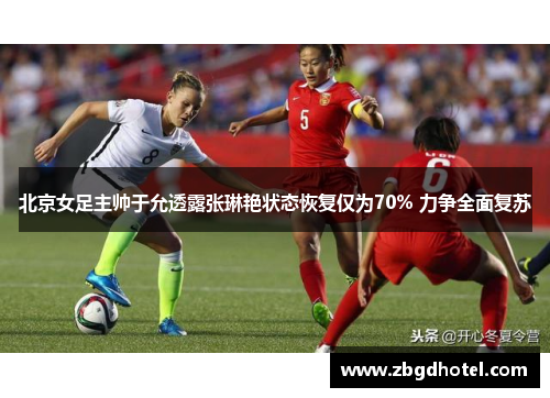北京女足主帅于允透露张琳艳状态恢复仅为70% 力争全面复苏
