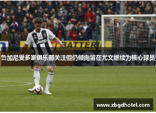 鲁加尼受多家俱乐部关注但仍倾向留在尤文继续为核心球员