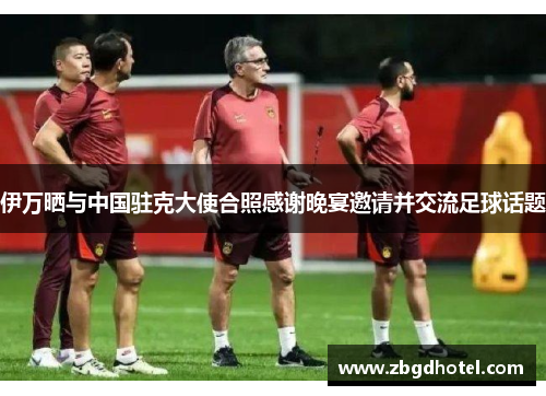 伊万晒与中国驻克大使合照感谢晚宴邀请并交流足球话题