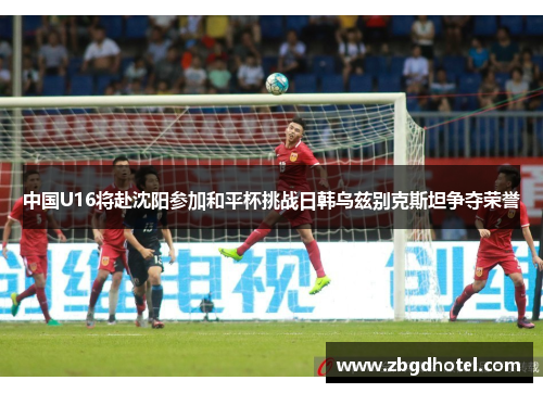 中国U16将赴沈阳参加和平杯挑战日韩乌兹别克斯坦争夺荣誉
